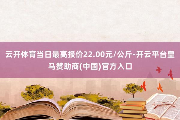 云开体育当日最高报价22.00元/公斤-开云平台皇马赞助商(中国)官方入口