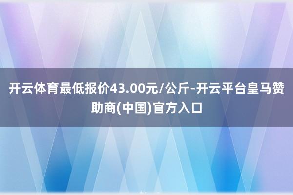 开云体育最低报价43.00元/公斤-开云平台皇马赞助商(中国)官方入口