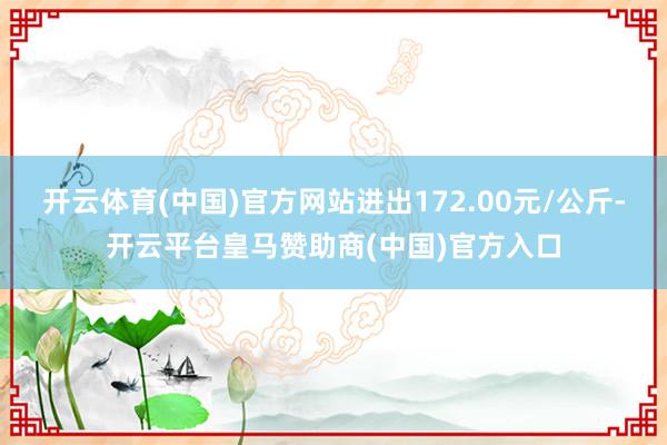 开云体育(中国)官方网站进出172.00元/公斤-开云平台皇马赞助商(中国)官方入口