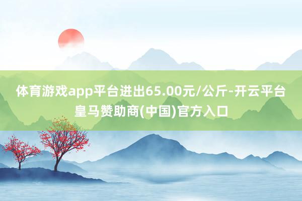 体育游戏app平台进出65.00元/公斤-开云平台皇马赞助商(中国)官方入口