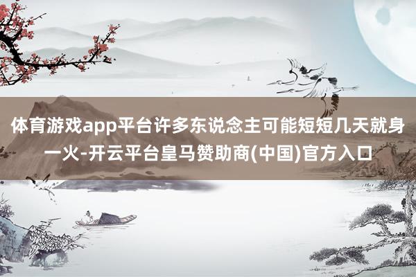 体育游戏app平台许多东说念主可能短短几天就身一火-开云平台皇马赞助商(中国)官方入口