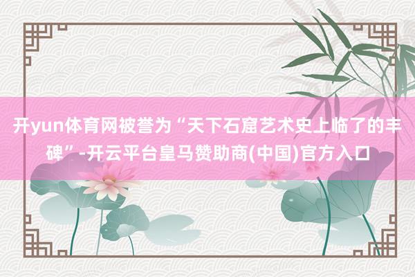 开yun体育网被誉为“天下石窟艺术史上临了的丰碑”-开云平台皇马赞助商(中国)官方入口