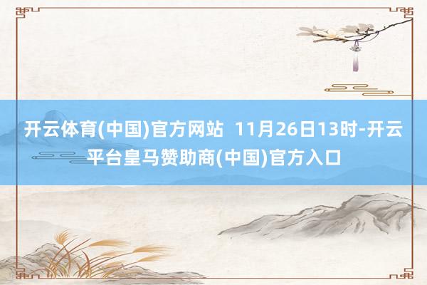 开云体育(中国)官方网站  11月26日13时-开云平台皇马赞助商(中国)官方入口