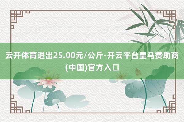 云开体育进出25.00元/公斤-开云平台皇马赞助商(中国)官方入口