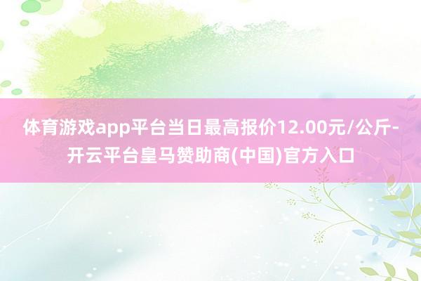 体育游戏app平台当日最高报价12.00元/公斤-开云平台皇马赞助商(中国)官方入口
