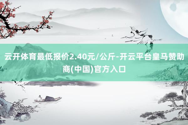 云开体育最低报价2.40元/公斤-开云平台皇马赞助商(中国)官方入口