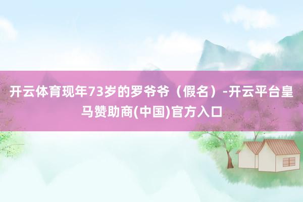 开云体育现年73岁的罗爷爷（假名）-开云平台皇马赞助商(中国)官方入口