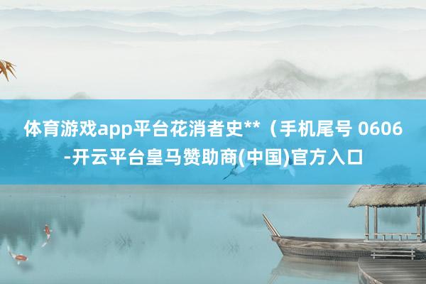 体育游戏app平台花消者史**（手机尾号 0606-开云平台皇马赞助商(中国)官方入口