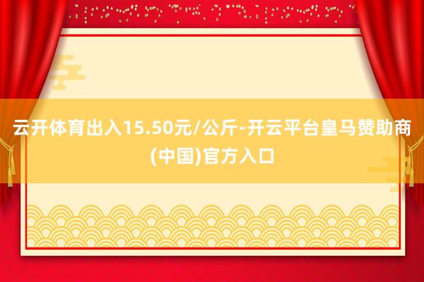 云开体育出入15.50元/公斤-开云平台皇马赞助商(中国)官方入口