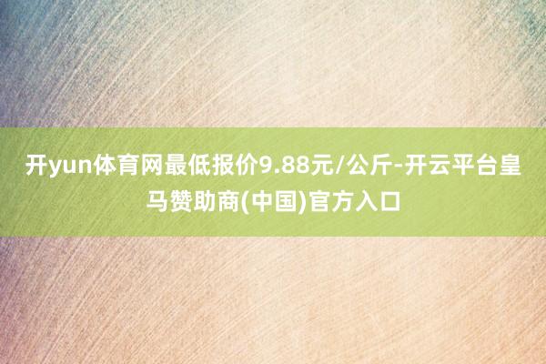 开yun体育网最低报价9.88元/公斤-开云平台皇马赞助商(中国)官方入口