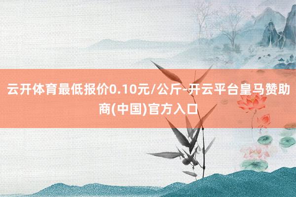 云开体育最低报价0.10元/公斤-开云平台皇马赞助商(中国)官方入口