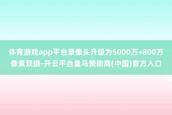 体育游戏app平台录像头升级为5000万+800万像素双摄-开云平台皇马赞助商(中国)官方入口
