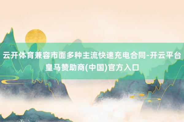 云开体育兼容市面多种主流快速充电合同-开云平台皇马赞助商(中国)官方入口