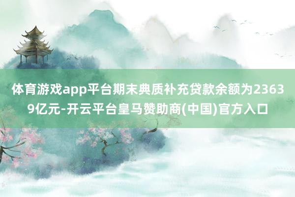 体育游戏app平台期末典质补充贷款余额为23639亿元-开云平台皇马赞助商(中国)官方入口
