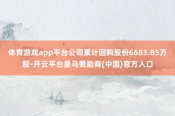 体育游戏app平台公司累计回购股份6683.85万股-开云平台皇马赞助商(中国)官方入口