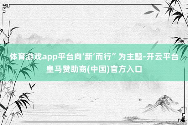 体育游戏app平台向‘新’而行”为主题-开云平台皇马赞助商(中国)官方入口