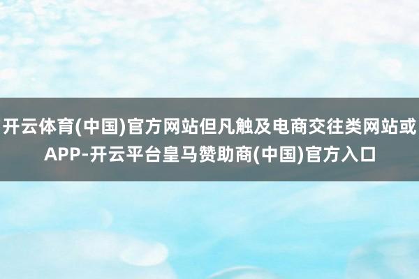 开云体育(中国)官方网站但凡触及电商交往类网站或APP-开云平台皇马赞助商(中国)官方入口