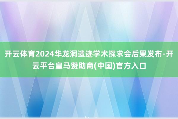 开云体育2024华龙洞遗迹学术探求会后果发布-开云平台皇马赞助商(中国)官方入口