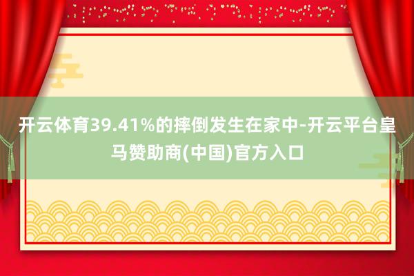 开云体育39.41%的摔倒发生在家中-开云平台皇马赞助商(中国)官方入口