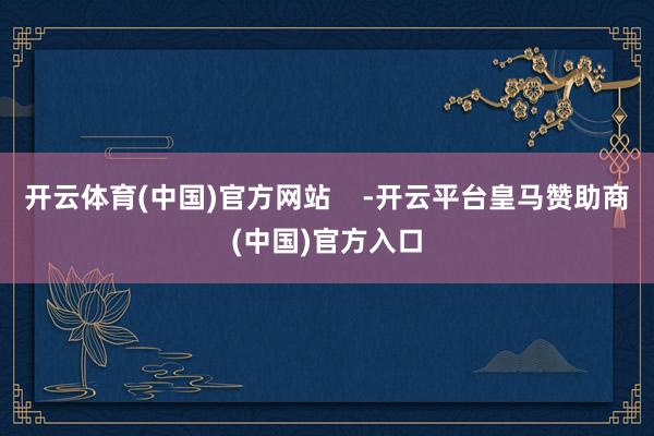 开云体育(中国)官方网站    -开云平台皇马赞助商(中国)官方入口