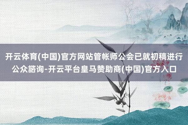 开云体育(中国)官方网站管帐师公会已就初稿进行公众諮询-开云平台皇马赞助商(中国)官方入口
