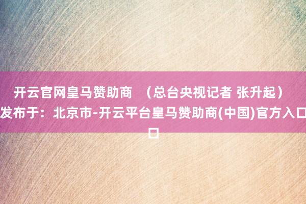 开云官网皇马赞助商  （总台央视记者 张升起） 发布于：北京市-开云平台皇马赞助商(中国)官方入口