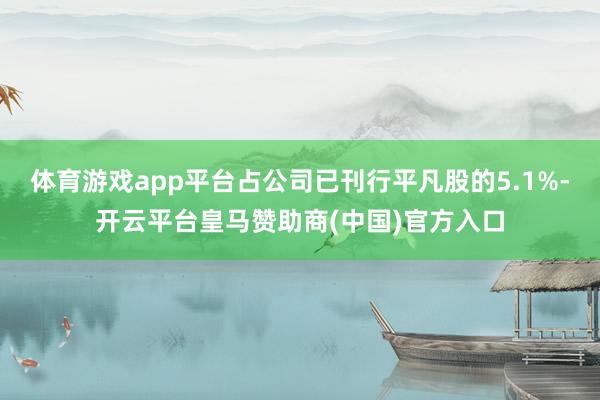 体育游戏app平台占公司已刊行平凡股的5.1%-开云平台皇马赞助商(中国)官方入口