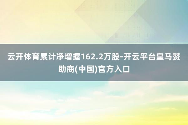 云开体育累计净增握162.2万股-开云平台皇马赞助商(中国)官方入口