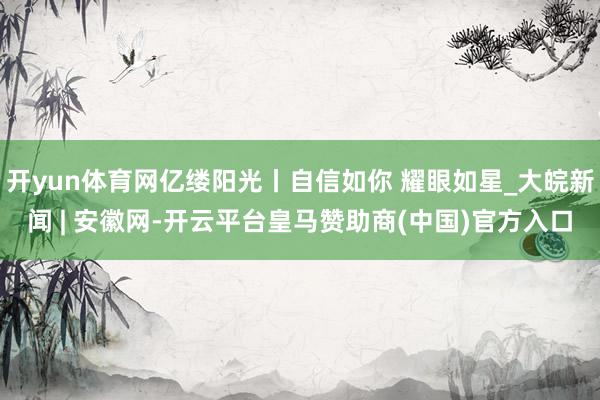开yun体育网亿缕阳光丨自信如你 耀眼如星_大皖新闻 | 安徽网-开云平台皇马赞助商(中国)官方入口