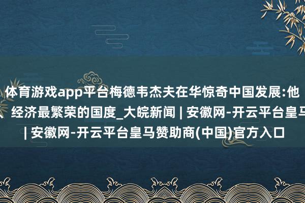 体育游戏app平台梅德韦杰夫在华惊奇中国发展:他们把中国酿成最当代化、经济最繁荣的国度_大皖新闻 | 安徽网-开云平台皇马赞助商(中国)官方入口