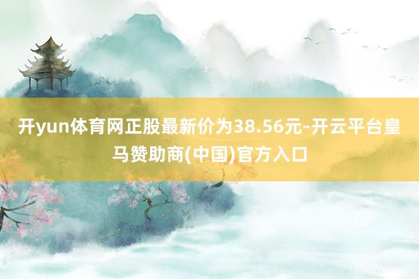 开yun体育网正股最新价为38.56元-开云平台皇马赞助商(中国)官方入口