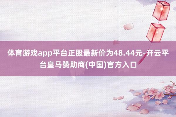 体育游戏app平台正股最新价为48.44元-开云平台皇马赞助商(中国)官方入口