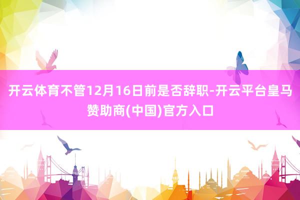 开云体育不管12月16日前是否辞职-开云平台皇马赞助商(中国)官方入口