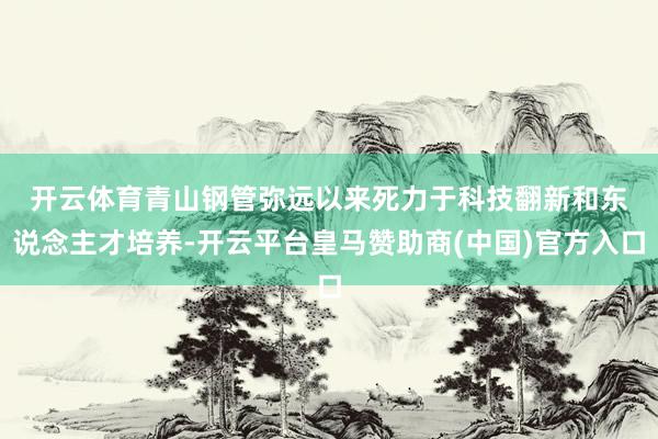 开云体育　　青山钢管弥远以来死力于科技翻新和东说念主才培养-开云平台皇马赞助商(中国)官方入口