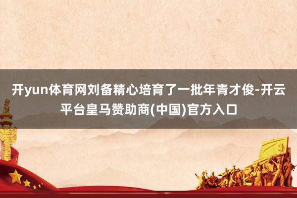 开yun体育网刘备精心培育了一批年青才俊-开云平台皇马赞助商(中国)官方入口