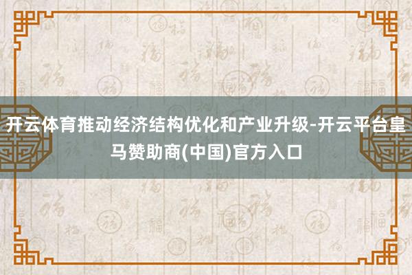 开云体育推动经济结构优化和产业升级-开云平台皇马赞助商(中国)官方入口