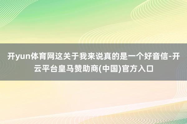 开yun体育网这关于我来说真的是一个好音信-开云平台皇马赞助商(中国)官方入口