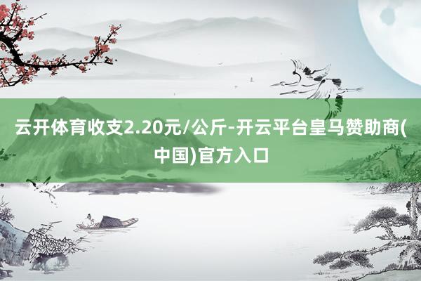 云开体育收支2.20元/公斤-开云平台皇马赞助商(中国)官方入口