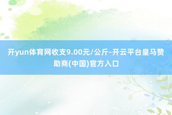 开yun体育网收支9.00元/公斤-开云平台皇马赞助商(中国)官方入口