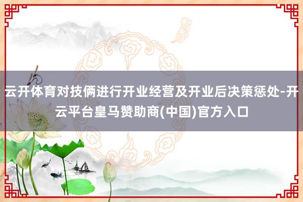 云开体育对技俩进行开业经营及开业后决策惩处-开云平台皇马赞助商(中国)官方入口