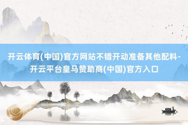 开云体育(中国)官方网站不错开动准备其他配料-开云平台皇马赞助商(中国)官方入口
