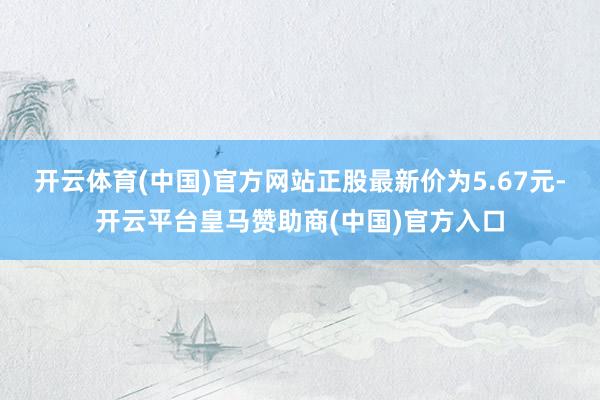 开云体育(中国)官方网站正股最新价为5.67元-开云平台皇马赞助商(中国)官方入口
