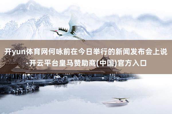开yun体育网何咏前在今日举行的新闻发布会上说-开云平台皇马赞助商(中国)官方入口
