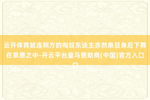 云开体育就连朔方的匈奴东谈主亦然条目身后下葬在草原之中-开云平台皇马赞助商(中国)官方入口