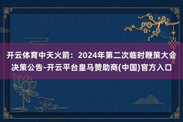 开云体育中天火箭：2024年第二次临时鞭策大会决策公告-开云平台皇马赞助商(中国)官方入口