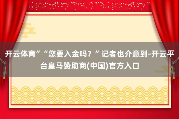 开云体育”“您要入金吗？”记者也介意到-开云平台皇马赞助商(中国)官方入口