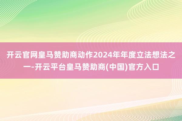 开云官网皇马赞助商动作2024年年度立法想法之一-开云平台皇马赞助商(中国)官方入口