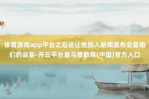 体育游戏app平台之后还让他投入新闻发布会是咱们的诞妄-开云平台皇马赞助商(中国)官方入口