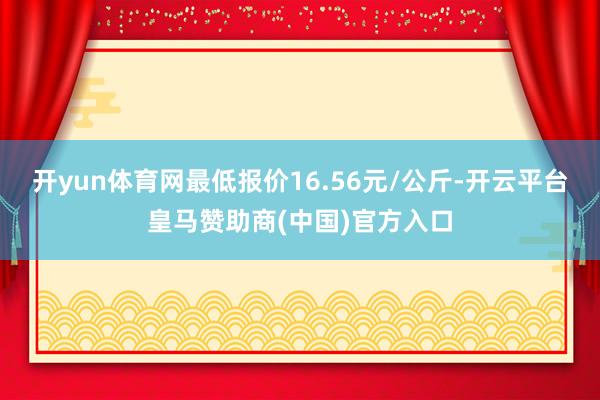 开yun体育网最低报价16.56元/公斤-开云平台皇马赞助商(中国)官方入口