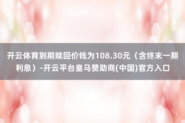 开云体育到期赎回价钱为108.30元（含终末一期利息）-开云平台皇马赞助商(中国)官方入口
